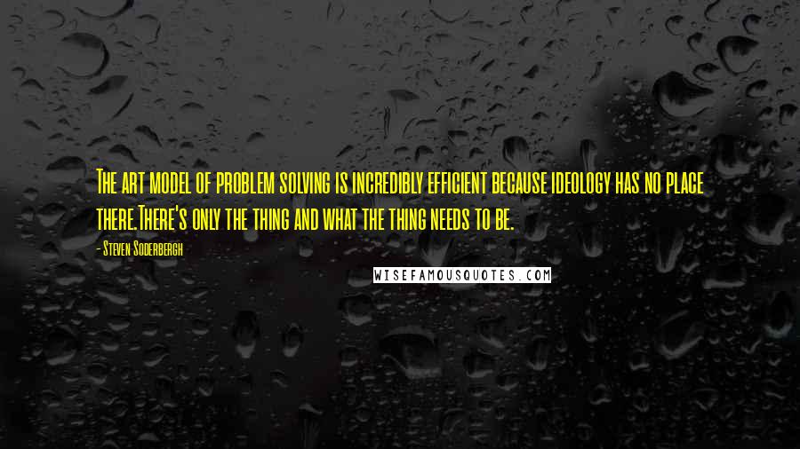 Steven Soderbergh Quotes: The art model of problem solving is incredibly efficient because ideology has no place there.There's only the thing and what the thing needs to be.