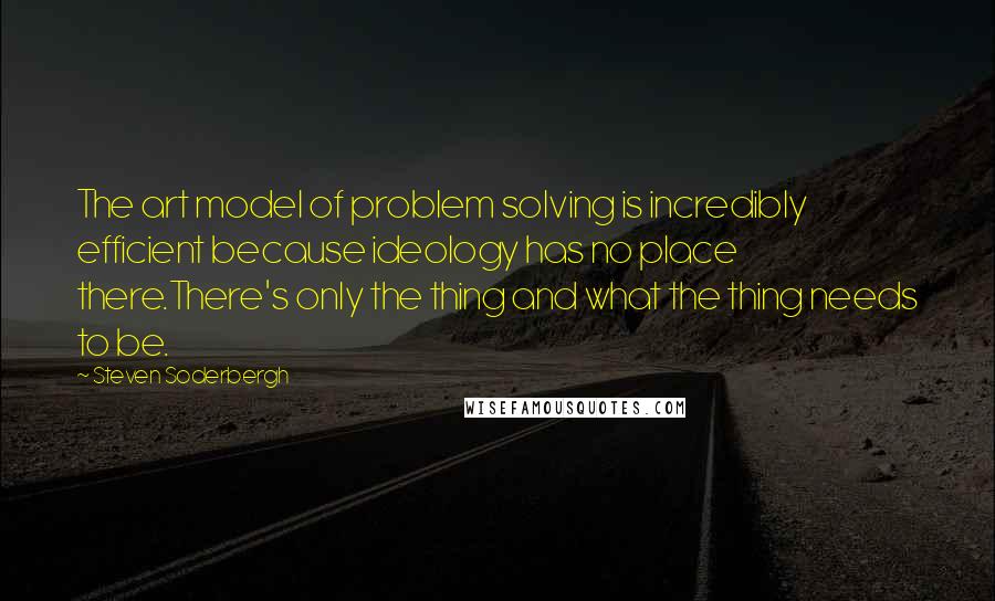 Steven Soderbergh Quotes: The art model of problem solving is incredibly efficient because ideology has no place there.There's only the thing and what the thing needs to be.