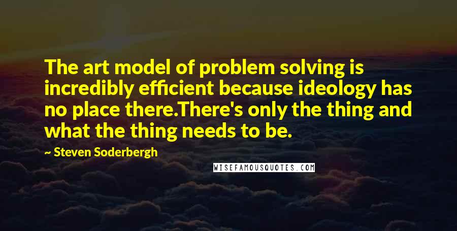 Steven Soderbergh Quotes: The art model of problem solving is incredibly efficient because ideology has no place there.There's only the thing and what the thing needs to be.