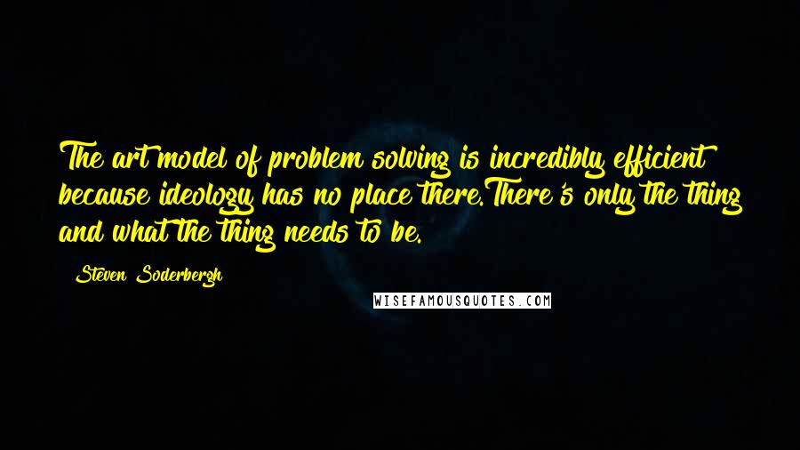 Steven Soderbergh Quotes: The art model of problem solving is incredibly efficient because ideology has no place there.There's only the thing and what the thing needs to be.