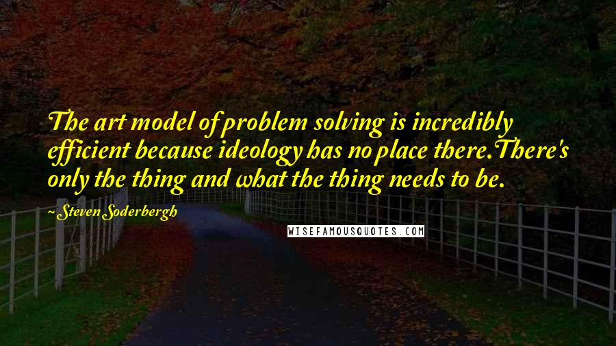 Steven Soderbergh Quotes: The art model of problem solving is incredibly efficient because ideology has no place there.There's only the thing and what the thing needs to be.