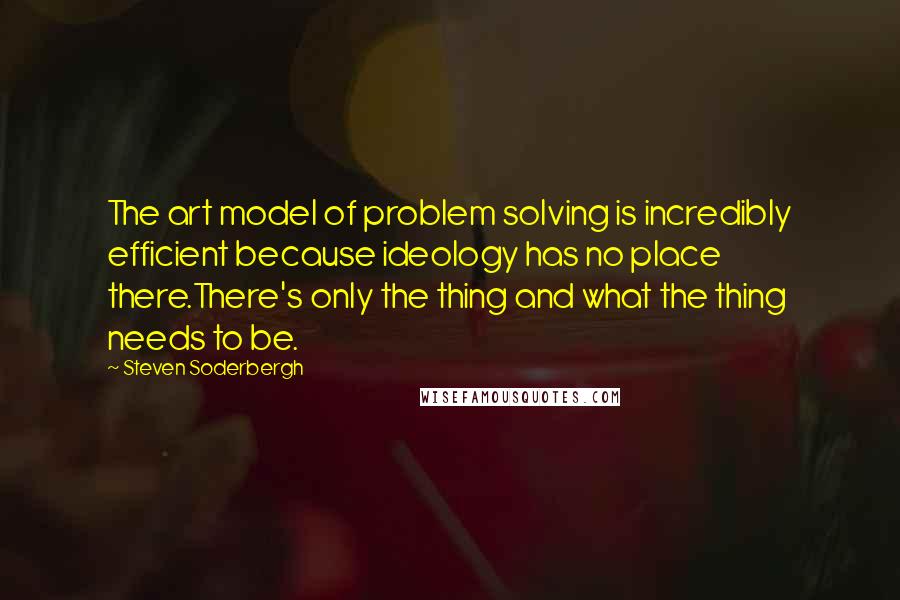 Steven Soderbergh Quotes: The art model of problem solving is incredibly efficient because ideology has no place there.There's only the thing and what the thing needs to be.