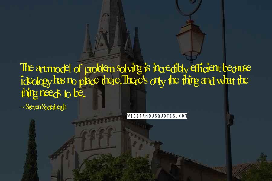 Steven Soderbergh Quotes: The art model of problem solving is incredibly efficient because ideology has no place there.There's only the thing and what the thing needs to be.