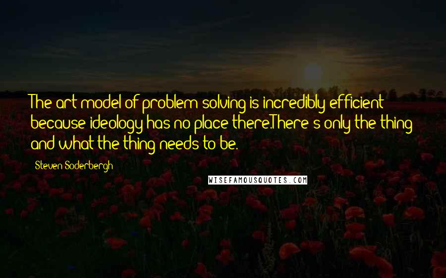 Steven Soderbergh Quotes: The art model of problem solving is incredibly efficient because ideology has no place there.There's only the thing and what the thing needs to be.