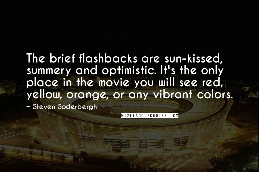 Steven Soderbergh Quotes: The brief flashbacks are sun-kissed, summery and optimistic. It's the only place in the movie you will see red, yellow, orange, or any vibrant colors.