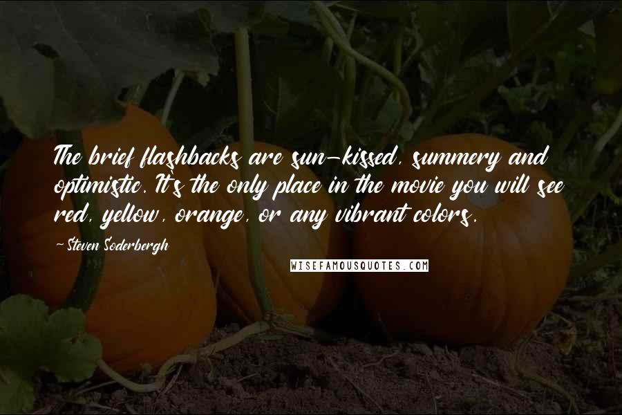 Steven Soderbergh Quotes: The brief flashbacks are sun-kissed, summery and optimistic. It's the only place in the movie you will see red, yellow, orange, or any vibrant colors.