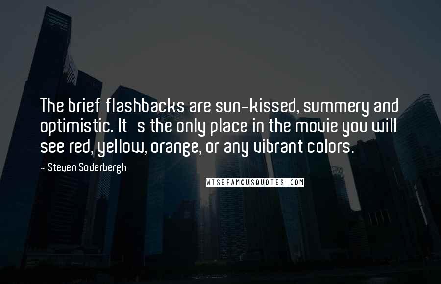 Steven Soderbergh Quotes: The brief flashbacks are sun-kissed, summery and optimistic. It's the only place in the movie you will see red, yellow, orange, or any vibrant colors.