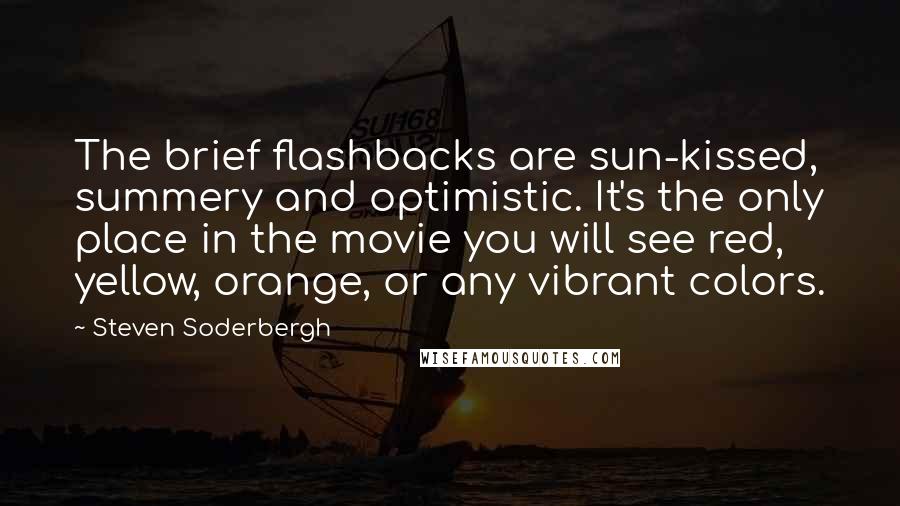 Steven Soderbergh Quotes: The brief flashbacks are sun-kissed, summery and optimistic. It's the only place in the movie you will see red, yellow, orange, or any vibrant colors.