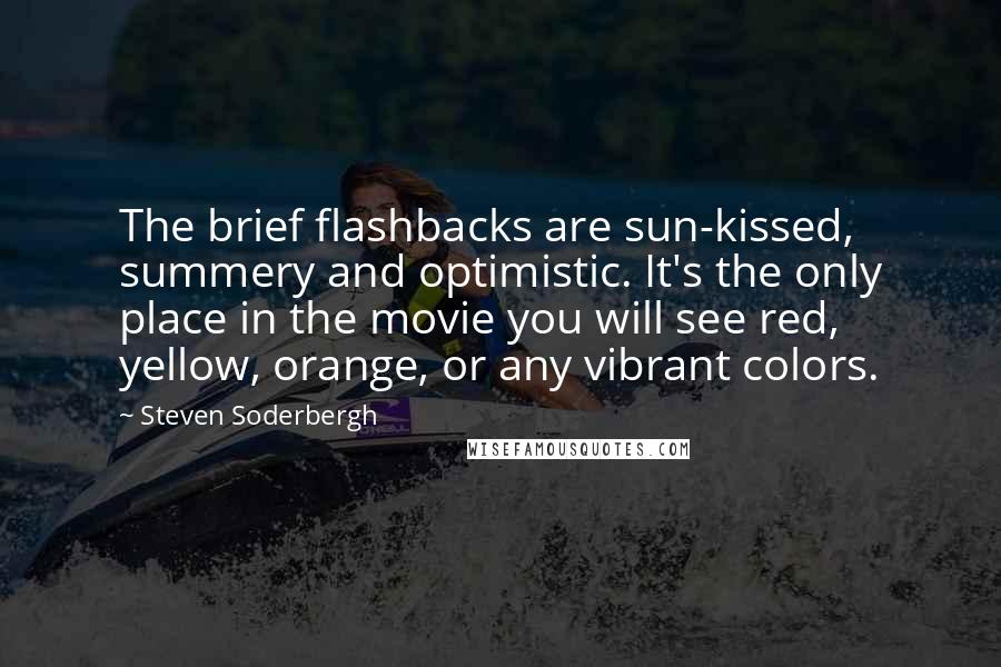 Steven Soderbergh Quotes: The brief flashbacks are sun-kissed, summery and optimistic. It's the only place in the movie you will see red, yellow, orange, or any vibrant colors.