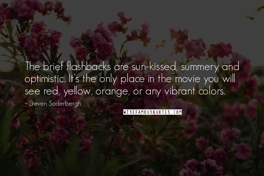 Steven Soderbergh Quotes: The brief flashbacks are sun-kissed, summery and optimistic. It's the only place in the movie you will see red, yellow, orange, or any vibrant colors.