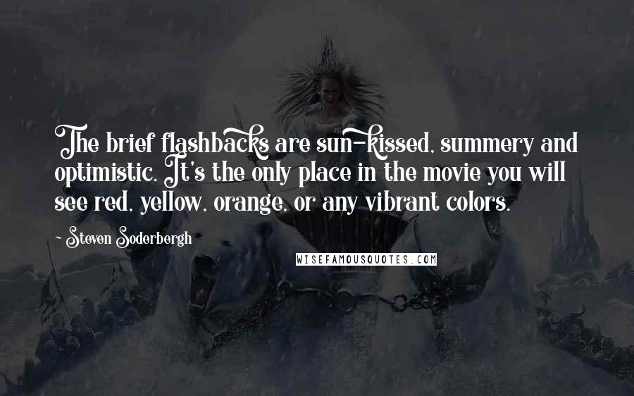 Steven Soderbergh Quotes: The brief flashbacks are sun-kissed, summery and optimistic. It's the only place in the movie you will see red, yellow, orange, or any vibrant colors.