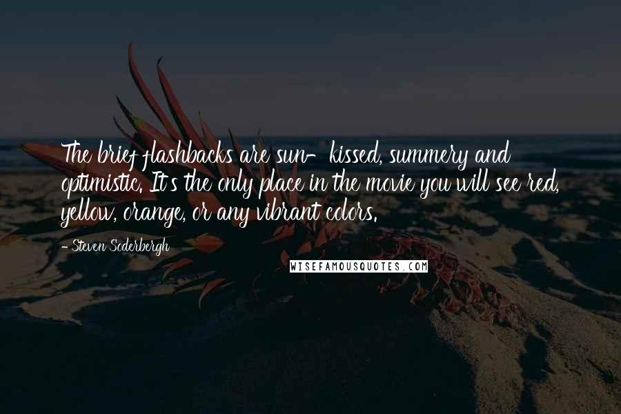 Steven Soderbergh Quotes: The brief flashbacks are sun-kissed, summery and optimistic. It's the only place in the movie you will see red, yellow, orange, or any vibrant colors.