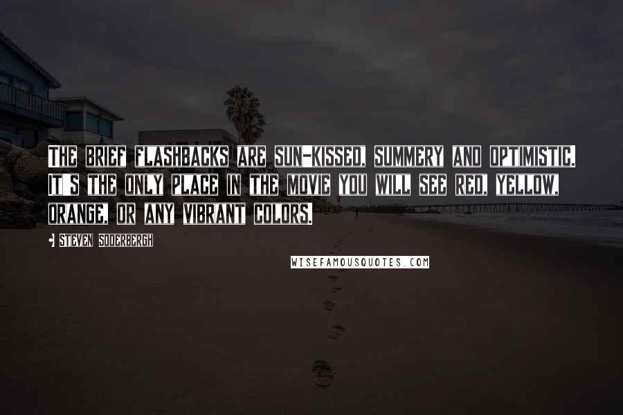 Steven Soderbergh Quotes: The brief flashbacks are sun-kissed, summery and optimistic. It's the only place in the movie you will see red, yellow, orange, or any vibrant colors.