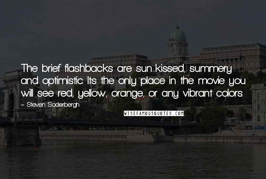 Steven Soderbergh Quotes: The brief flashbacks are sun-kissed, summery and optimistic. It's the only place in the movie you will see red, yellow, orange, or any vibrant colors.