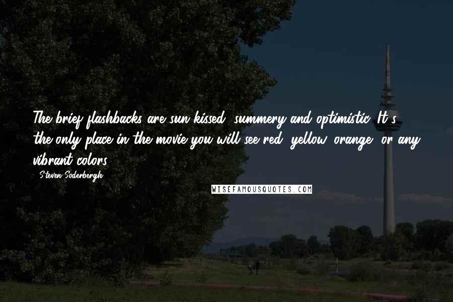 Steven Soderbergh Quotes: The brief flashbacks are sun-kissed, summery and optimistic. It's the only place in the movie you will see red, yellow, orange, or any vibrant colors.