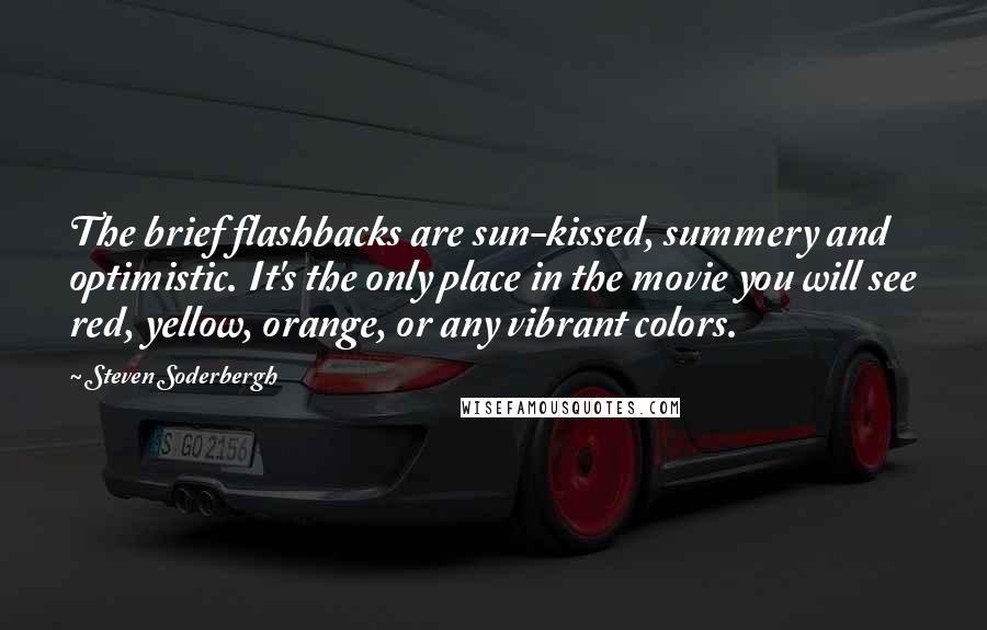 Steven Soderbergh Quotes: The brief flashbacks are sun-kissed, summery and optimistic. It's the only place in the movie you will see red, yellow, orange, or any vibrant colors.