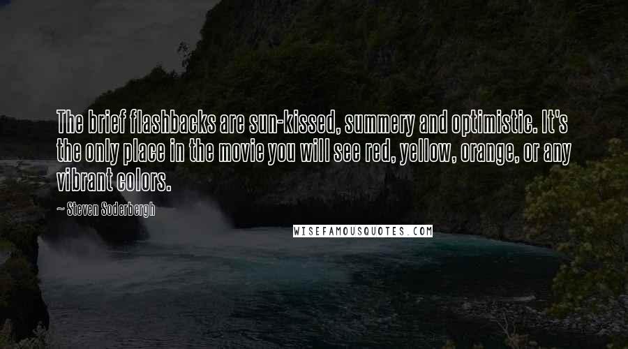 Steven Soderbergh Quotes: The brief flashbacks are sun-kissed, summery and optimistic. It's the only place in the movie you will see red, yellow, orange, or any vibrant colors.