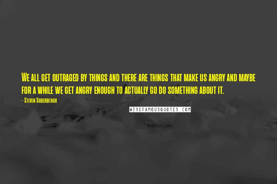 Steven Soderbergh Quotes: We all get outraged by things and there are things that make us angry and maybe for a while we get angry enough to actually go do something about it.