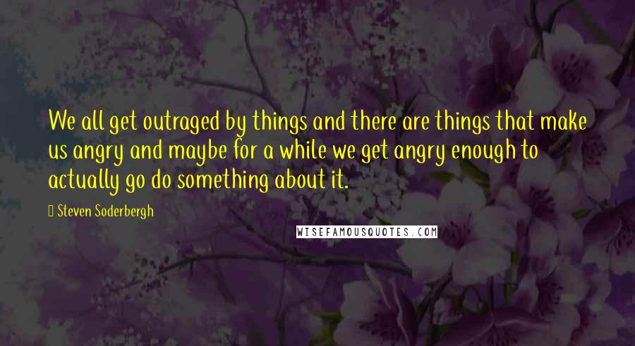 Steven Soderbergh Quotes: We all get outraged by things and there are things that make us angry and maybe for a while we get angry enough to actually go do something about it.