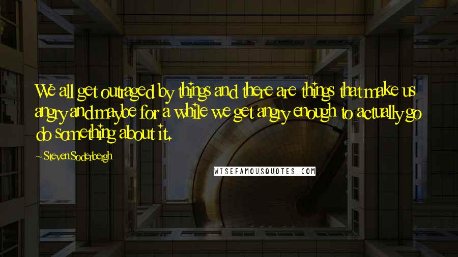 Steven Soderbergh Quotes: We all get outraged by things and there are things that make us angry and maybe for a while we get angry enough to actually go do something about it.