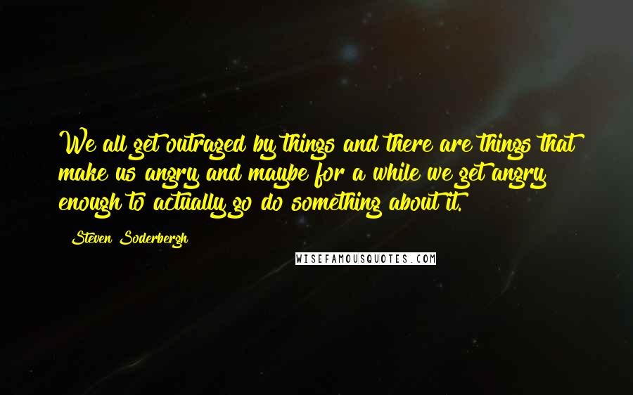 Steven Soderbergh Quotes: We all get outraged by things and there are things that make us angry and maybe for a while we get angry enough to actually go do something about it.