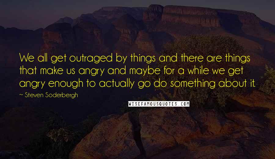 Steven Soderbergh Quotes: We all get outraged by things and there are things that make us angry and maybe for a while we get angry enough to actually go do something about it.