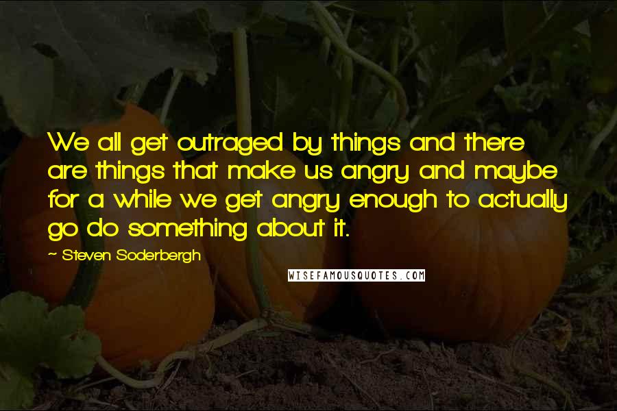 Steven Soderbergh Quotes: We all get outraged by things and there are things that make us angry and maybe for a while we get angry enough to actually go do something about it.