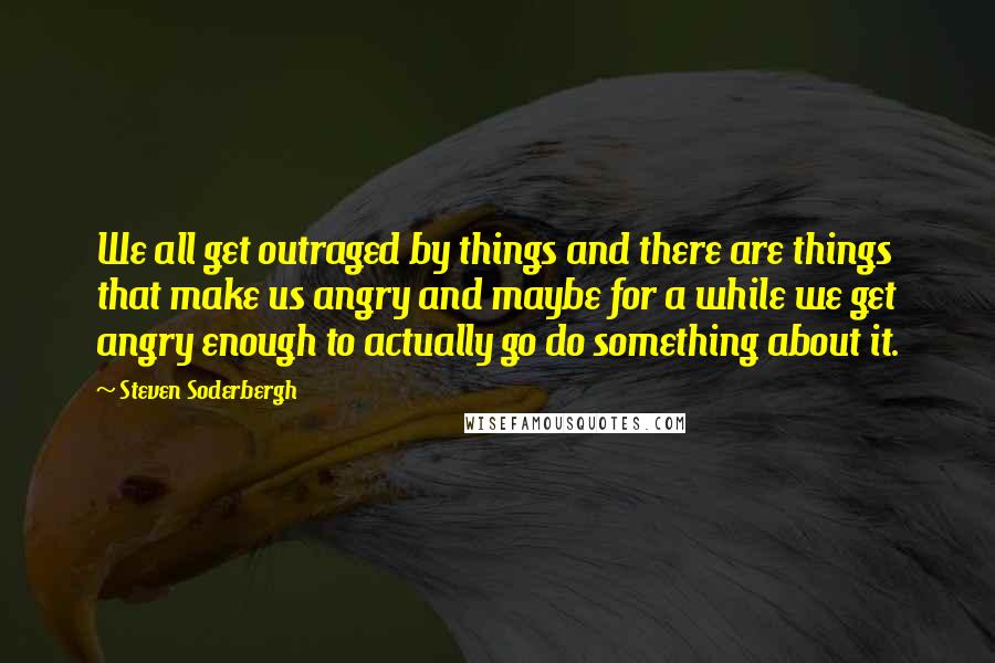 Steven Soderbergh Quotes: We all get outraged by things and there are things that make us angry and maybe for a while we get angry enough to actually go do something about it.