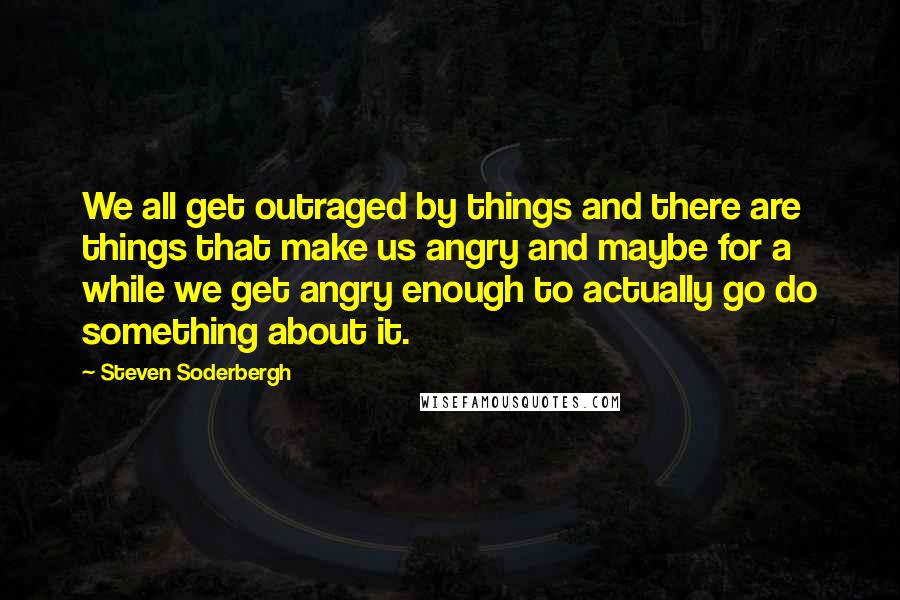 Steven Soderbergh Quotes: We all get outraged by things and there are things that make us angry and maybe for a while we get angry enough to actually go do something about it.