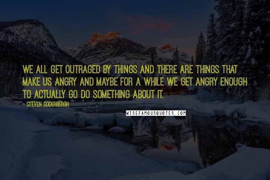 Steven Soderbergh Quotes: We all get outraged by things and there are things that make us angry and maybe for a while we get angry enough to actually go do something about it.