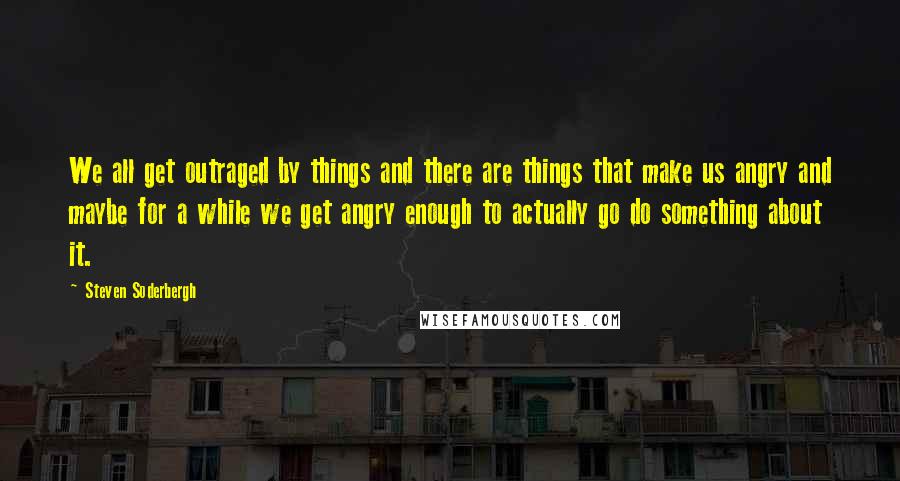 Steven Soderbergh Quotes: We all get outraged by things and there are things that make us angry and maybe for a while we get angry enough to actually go do something about it.