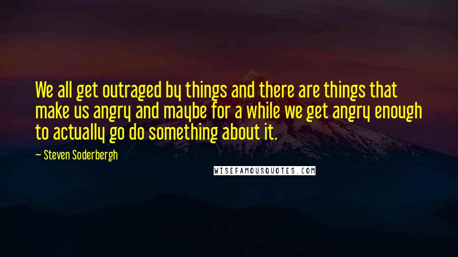 Steven Soderbergh Quotes: We all get outraged by things and there are things that make us angry and maybe for a while we get angry enough to actually go do something about it.