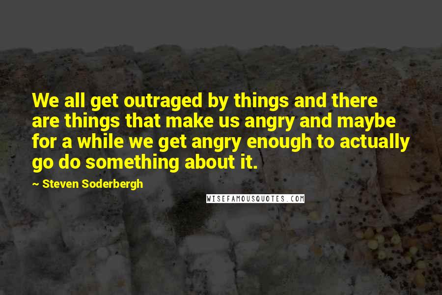 Steven Soderbergh Quotes: We all get outraged by things and there are things that make us angry and maybe for a while we get angry enough to actually go do something about it.