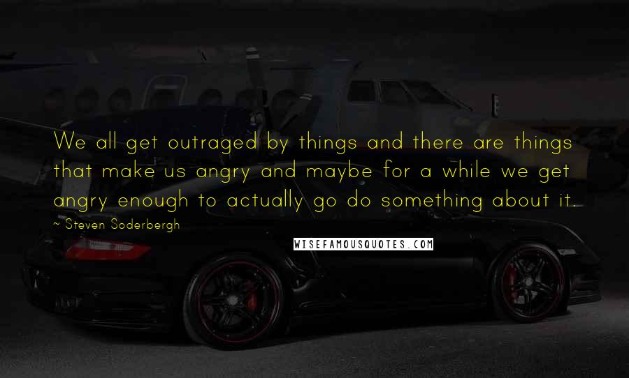 Steven Soderbergh Quotes: We all get outraged by things and there are things that make us angry and maybe for a while we get angry enough to actually go do something about it.