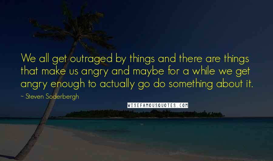 Steven Soderbergh Quotes: We all get outraged by things and there are things that make us angry and maybe for a while we get angry enough to actually go do something about it.