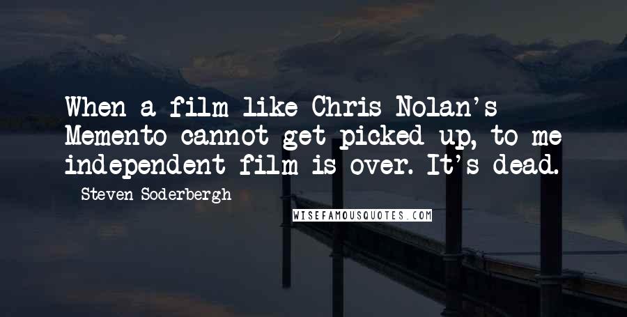 Steven Soderbergh Quotes: When a film like Chris Nolan's Memento cannot get picked up, to me independent film is over. It's dead.