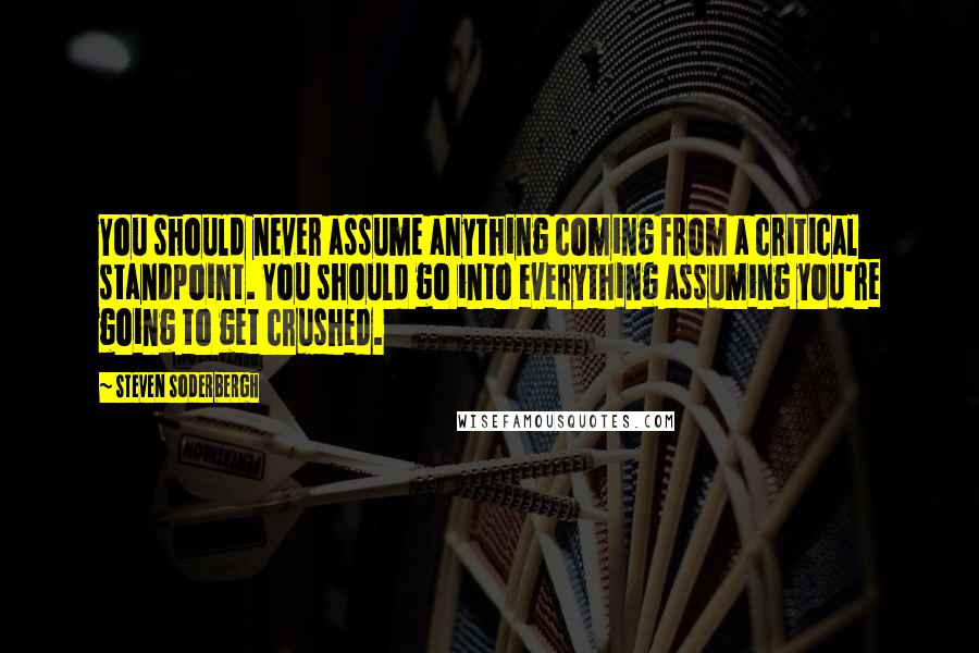 Steven Soderbergh Quotes: You should never assume anything coming from a critical standpoint. You should go into everything assuming you're going to get crushed.