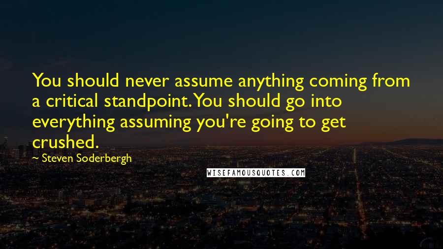 Steven Soderbergh Quotes: You should never assume anything coming from a critical standpoint. You should go into everything assuming you're going to get crushed.