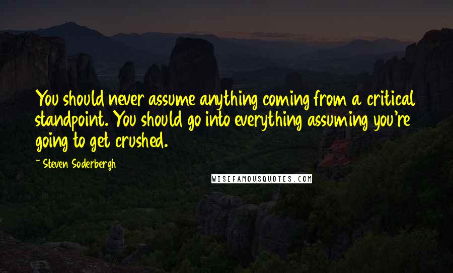 Steven Soderbergh Quotes: You should never assume anything coming from a critical standpoint. You should go into everything assuming you're going to get crushed.