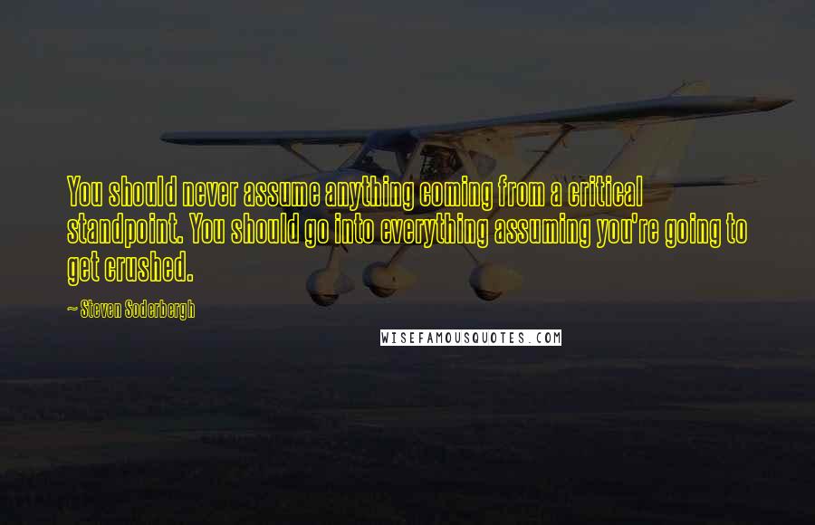 Steven Soderbergh Quotes: You should never assume anything coming from a critical standpoint. You should go into everything assuming you're going to get crushed.