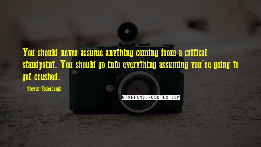 Steven Soderbergh Quotes: You should never assume anything coming from a critical standpoint. You should go into everything assuming you're going to get crushed.