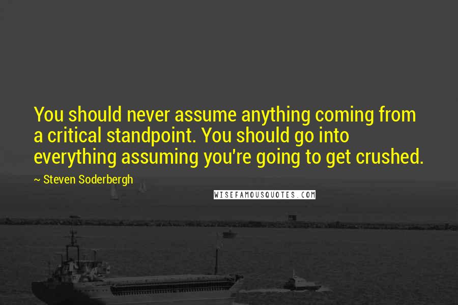 Steven Soderbergh Quotes: You should never assume anything coming from a critical standpoint. You should go into everything assuming you're going to get crushed.