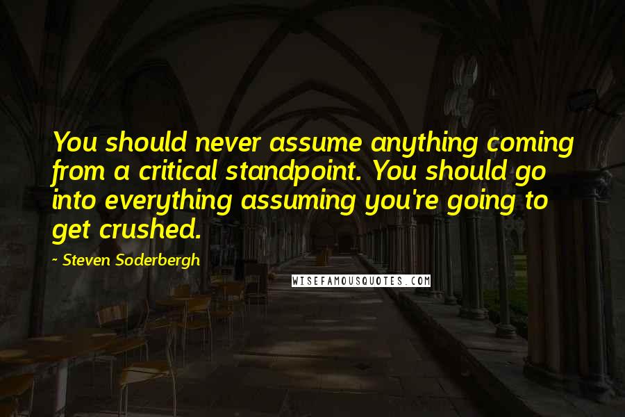 Steven Soderbergh Quotes: You should never assume anything coming from a critical standpoint. You should go into everything assuming you're going to get crushed.