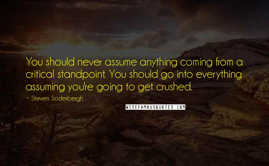 Steven Soderbergh Quotes: You should never assume anything coming from a critical standpoint. You should go into everything assuming you're going to get crushed.