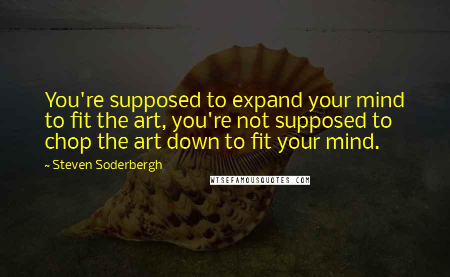 Steven Soderbergh Quotes: You're supposed to expand your mind to fit the art, you're not supposed to chop the art down to fit your mind.