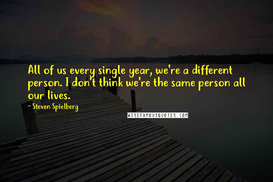 Steven Spielberg Quotes: All of us every single year, we're a different person. I don't think we're the same person all our lives.