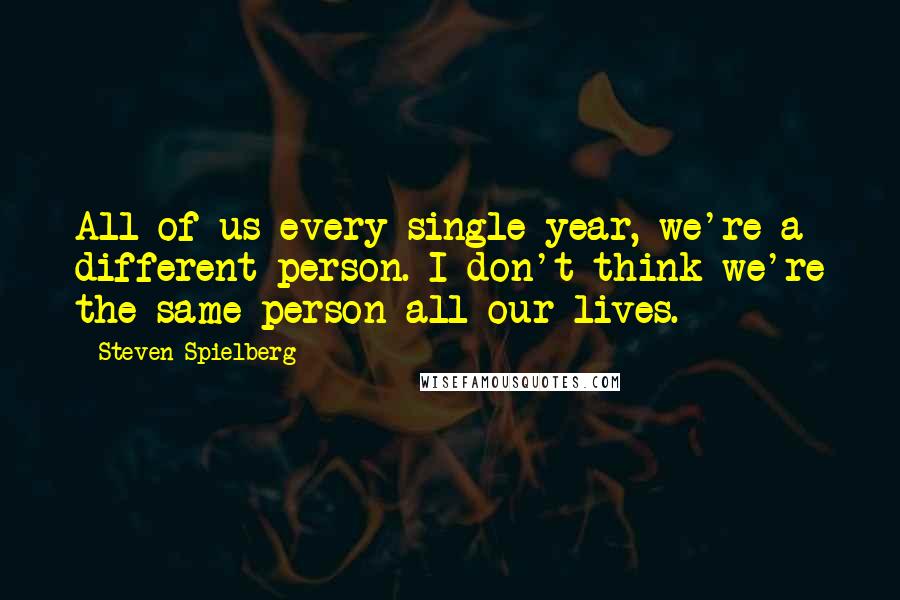 Steven Spielberg Quotes: All of us every single year, we're a different person. I don't think we're the same person all our lives.