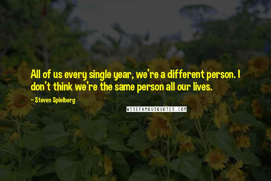 Steven Spielberg Quotes: All of us every single year, we're a different person. I don't think we're the same person all our lives.