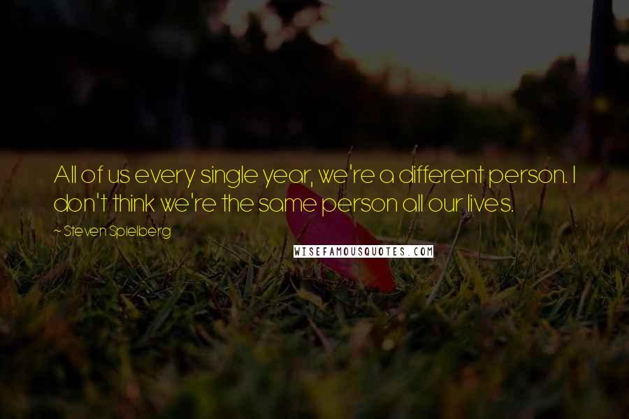 Steven Spielberg Quotes: All of us every single year, we're a different person. I don't think we're the same person all our lives.