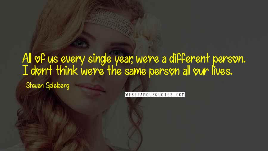 Steven Spielberg Quotes: All of us every single year, we're a different person. I don't think we're the same person all our lives.